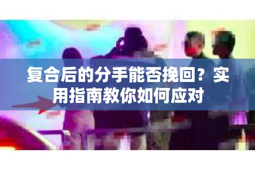 复合后的分手能否挽回？实用指南教你如何应对