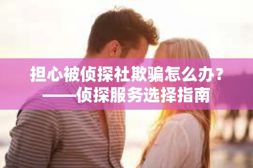 担心被侦探社欺骗怎么办？——侦探服务选择指南